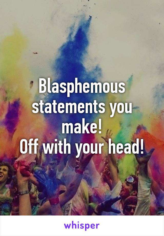 Blasphemous statements you make!
Off with your head!