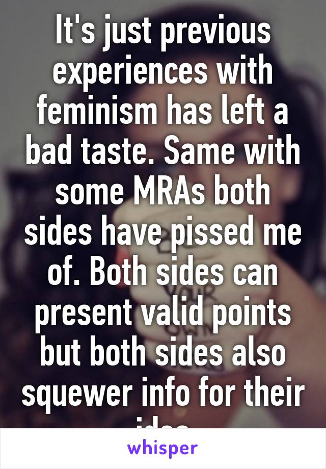 It's just previous experiences with feminism has left a bad taste. Same with some MRAs both sides have pissed me of. Both sides can present valid points but both sides also squewer info for their idea