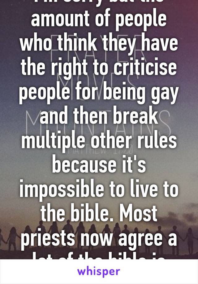 I'm sorry but the amount of people who think they have the right to criticise people for being gay and then break multiple other rules because it's impossible to live to the bible. Most priests now agree a lot of the bible is outdated.