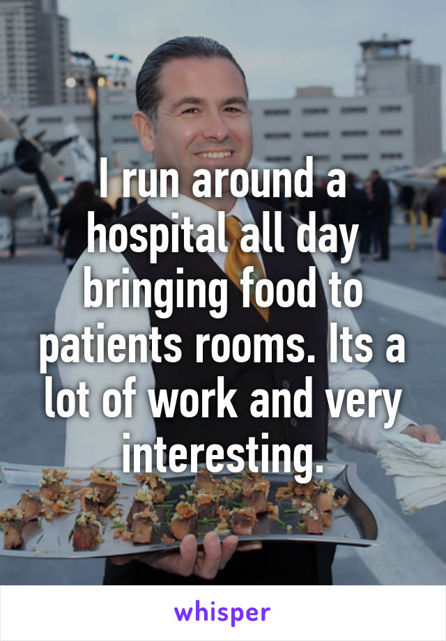 I run around a hospital all day bringing food to patients rooms. Its a lot of work and very interesting.