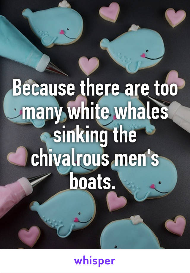 Because there are too many white whales sinking the chivalrous men's boats. 