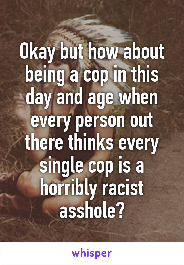 Okay but how about being a cop in this day and age when every person out there thinks every single cop is a horribly racist asshole?