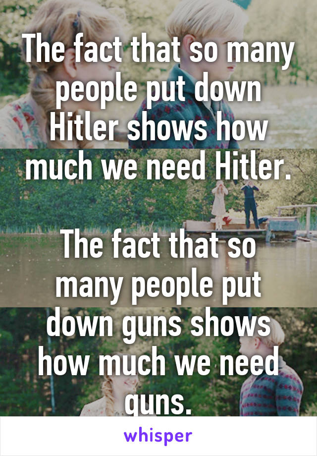 The fact that so many people put down Hitler shows how much we need Hitler.

The fact that so many people put down guns shows how much we need guns.