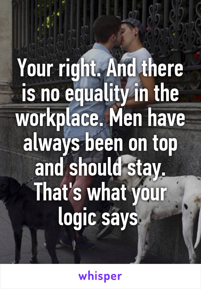 Your right. And there is no equality in the workplace. Men have always been on top and should stay. That's what your logic says 