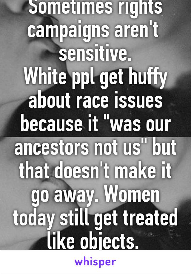 Sometimes rights campaigns aren't  sensitive.
White ppl get huffy about race issues because it "was our ancestors not us" but that doesn't make it go away. Women today still get treated like objects. 
