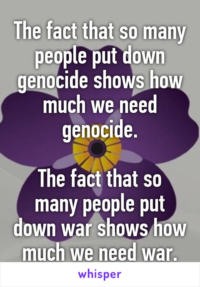 The fact that so many people put down genocide shows how much we need genocide.

The fact that so many people put down war shows how much we need war.