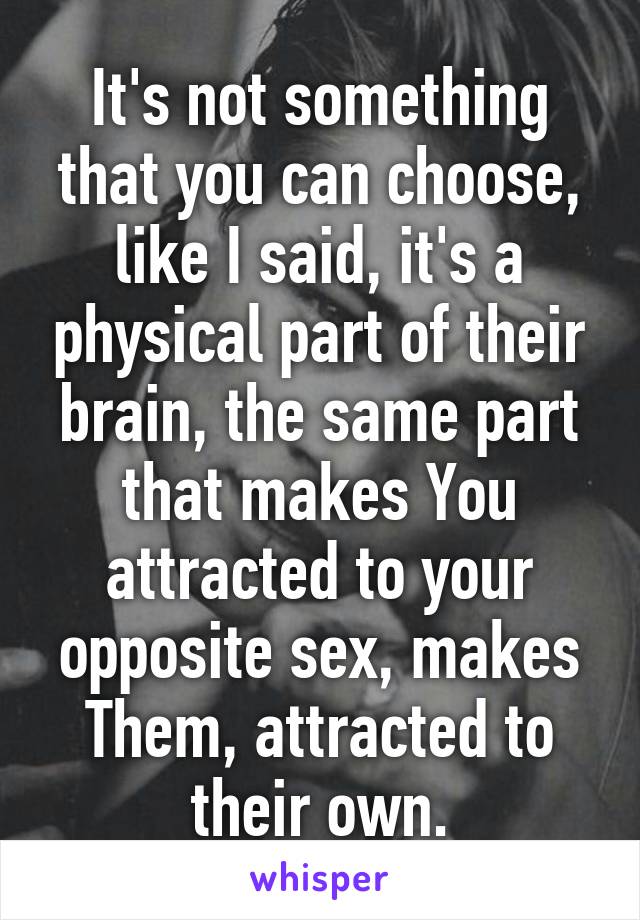 It's not something that you can choose, like I said, it's a physical part of their brain, the same part that makes You attracted to your opposite sex, makes Them, attracted to their own.