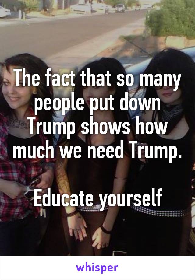 The fact that so many people put down Trump shows how much we need Trump.

Educate yourself