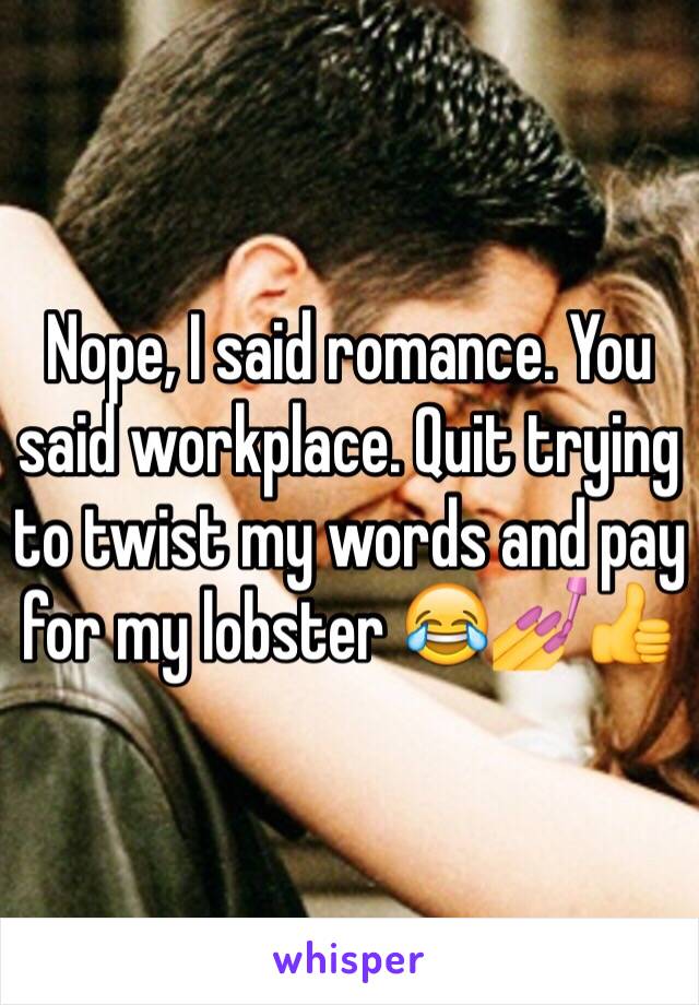 Nope, I said romance. You said workplace. Quit trying to twist my words and pay for my lobster 😂💅👍