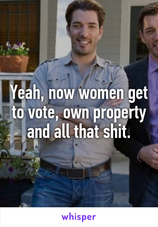 Yeah, now women get to vote, own property and all that shit.