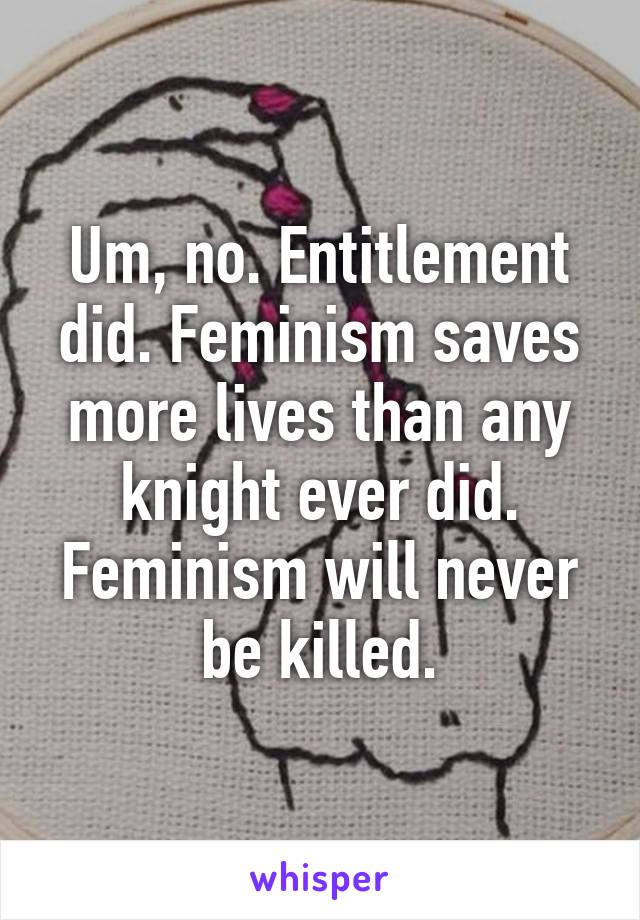 Um, no. Entitlement did. Feminism saves more lives than any knight ever did. Feminism will never be killed.