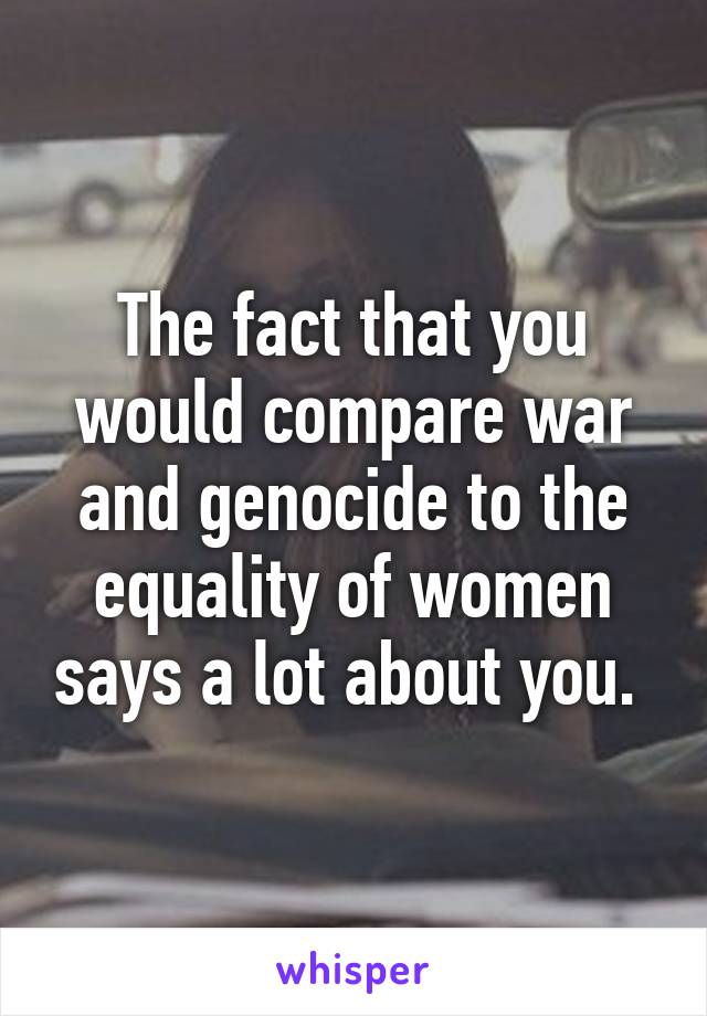 The fact that you would compare war and genocide to the equality of women says a lot about you. 