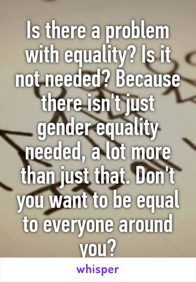 Is there a problem with equality? Is it not needed? Because there isn't just gender equality needed, a lot more than just that. Don't you want to be equal to everyone around you?