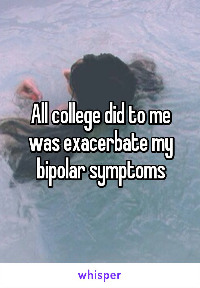 All college did to me was exacerbate my bipolar symptoms