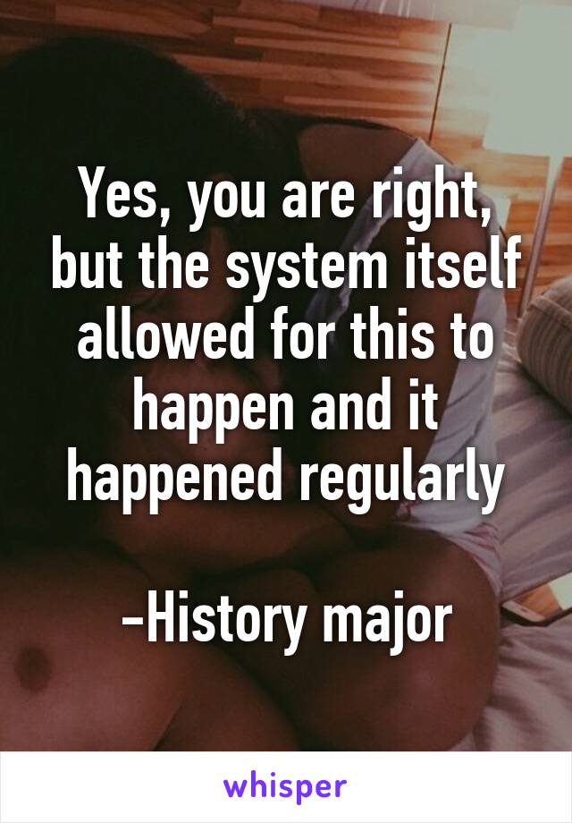 Yes, you are right, but the system itself allowed for this to happen and it happened regularly

-History major