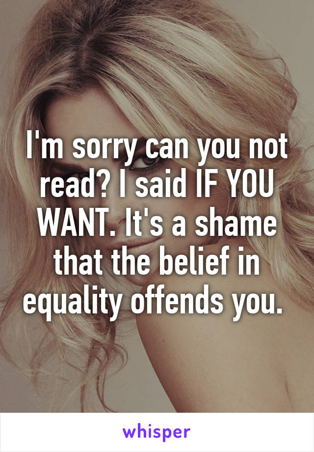 I'm sorry can you not read? I said IF YOU WANT. It's a shame that the belief in equality offends you. 