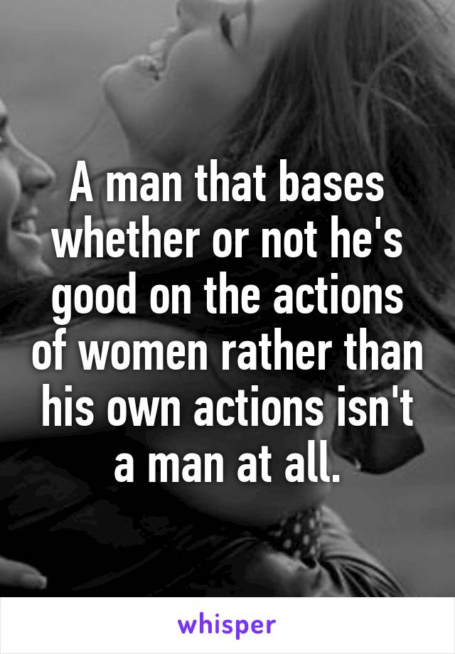 A man that bases whether or not he's good on the actions of women rather than his own actions isn't a man at all.