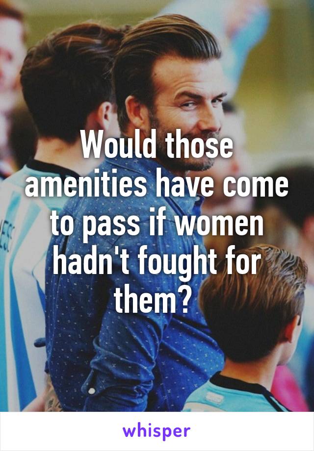 Would those amenities have come to pass if women hadn't fought for them? 