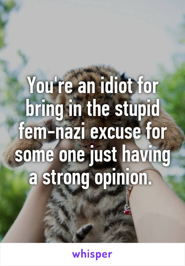 You're an idiot for bring in the stupid fem-nazi excuse for some one just having a strong opinion. 