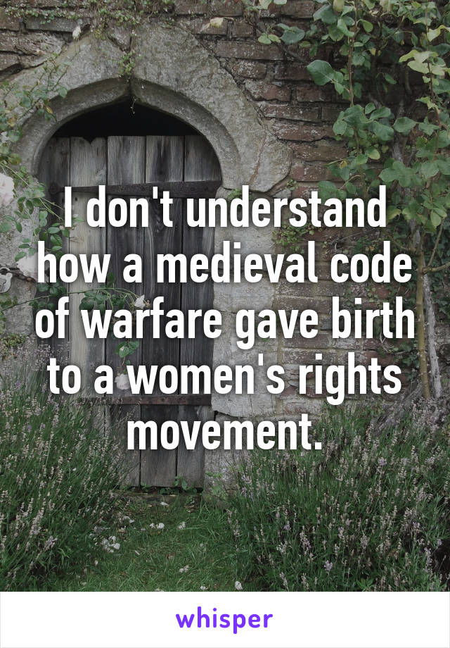 I don't understand how a medieval code of warfare gave birth to a women's rights movement.