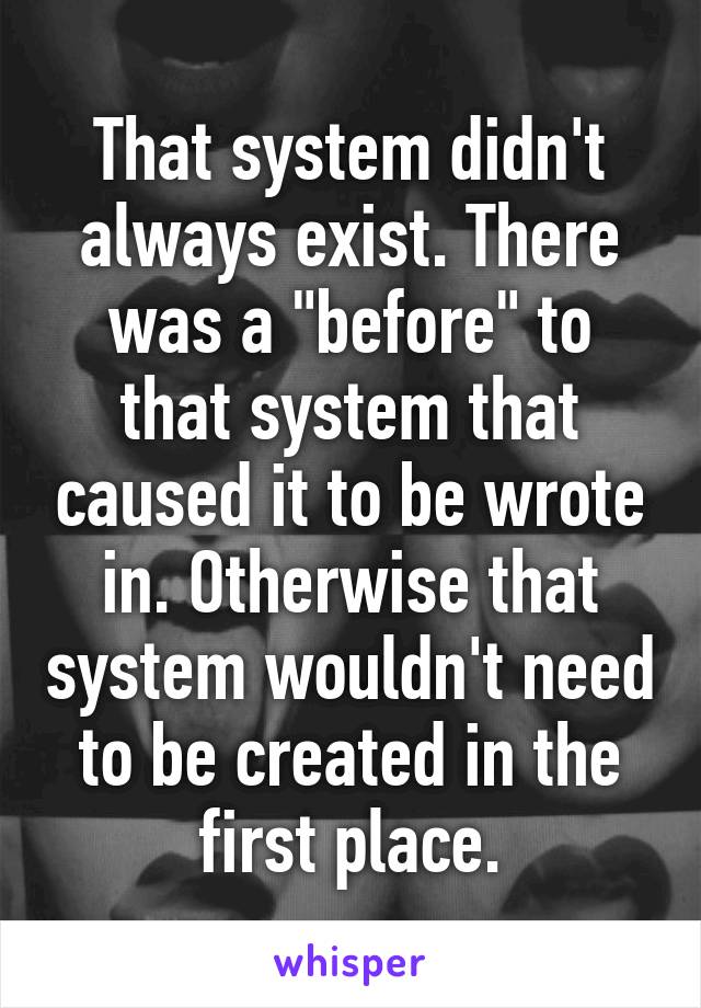 That system didn't always exist. There was a "before" to that system that caused it to be wrote in. Otherwise that system wouldn't need to be created in the first place.