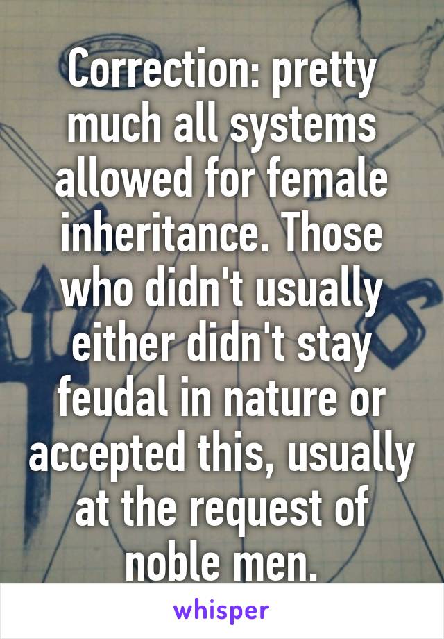 Correction: pretty much all systems allowed for female inheritance. Those who didn't usually either didn't stay feudal in nature or accepted this, usually at the request of noble men.