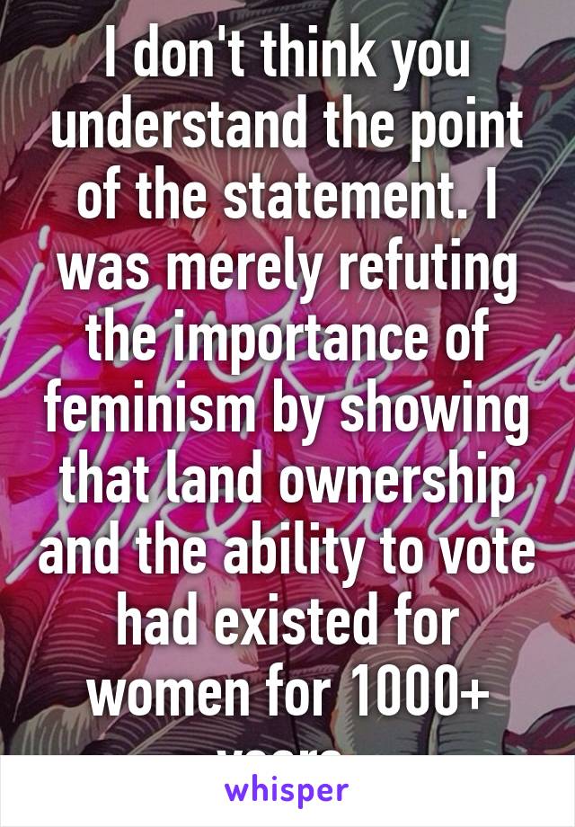 I don't think you understand the point of the statement. I was merely refuting the importance of feminism by showing that land ownership and the ability to vote had existed for women for 1000+ years.