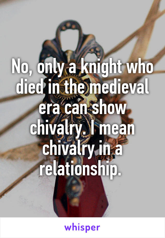 No, only a knight who died in the medieval era can show chivalry. I mean chivalry in a relationship. 