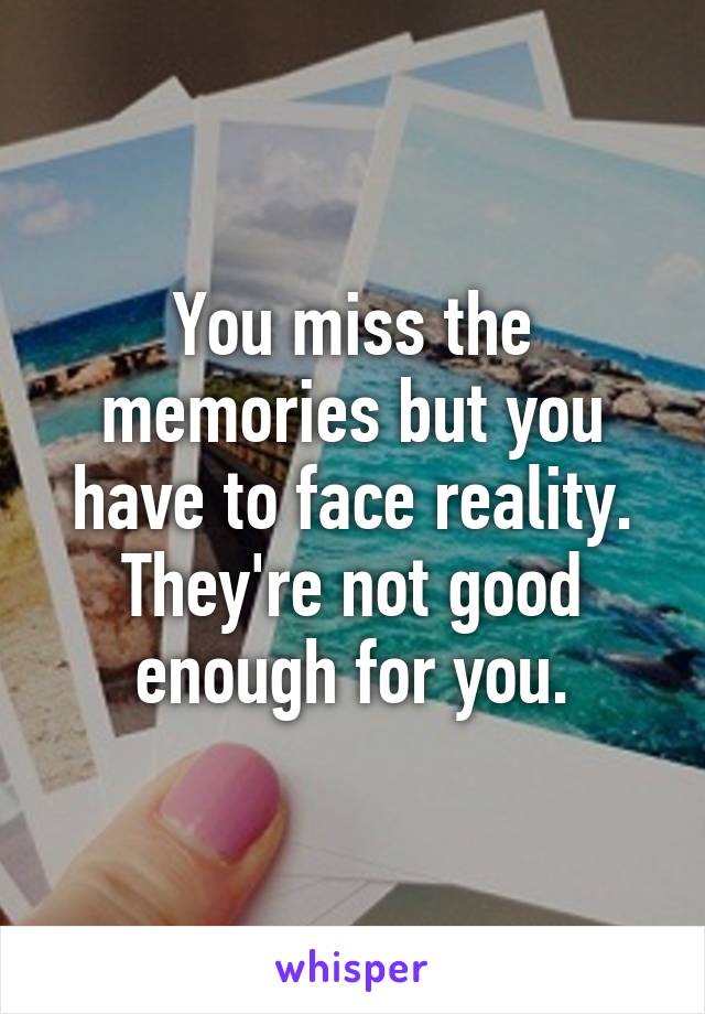 You miss the memories but you have to face reality. They're not good enough for you.