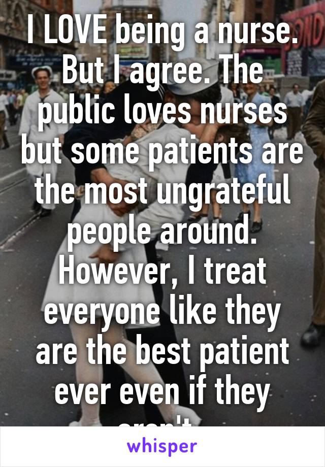 I LOVE being a nurse. But I agree. The public loves nurses but some patients are the most ungrateful people around. However, I treat everyone like they are the best patient ever even if they aren't. 