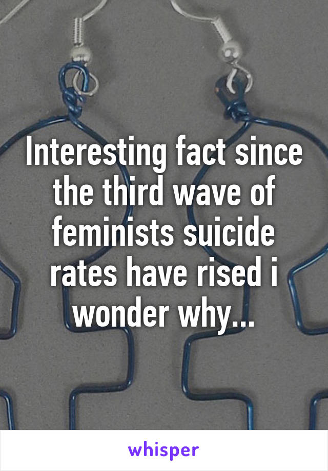 Interesting fact since the third wave of feminists suicide rates have rised i wonder why...