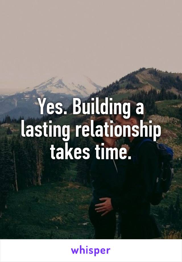 Yes. Building a lasting relationship takes time.