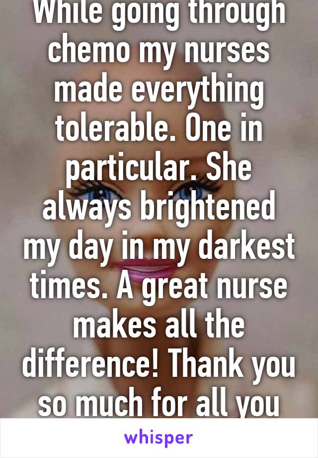 While going through chemo my nurses made everything tolerable. One in particular. She always brightened my day in my darkest times. A great nurse makes all the difference! Thank you so much for all you do. 