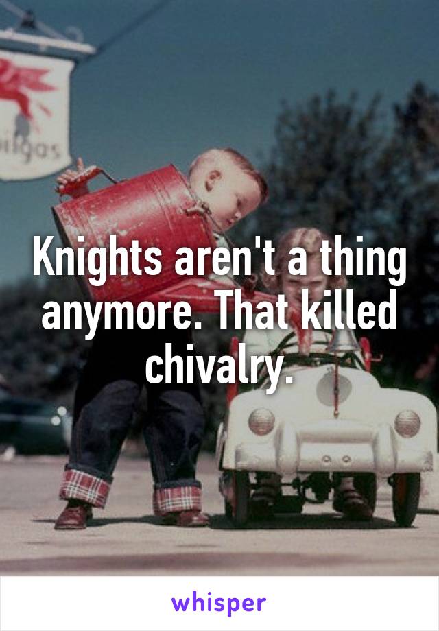 Knights aren't a thing anymore. That killed chivalry.