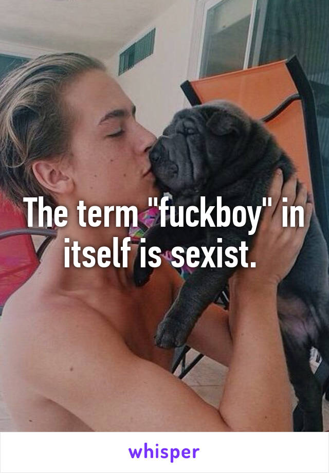 The term "fuckboy" in itself is sexist. 