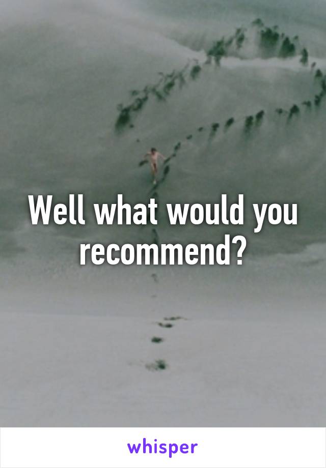 Well what would you recommend?