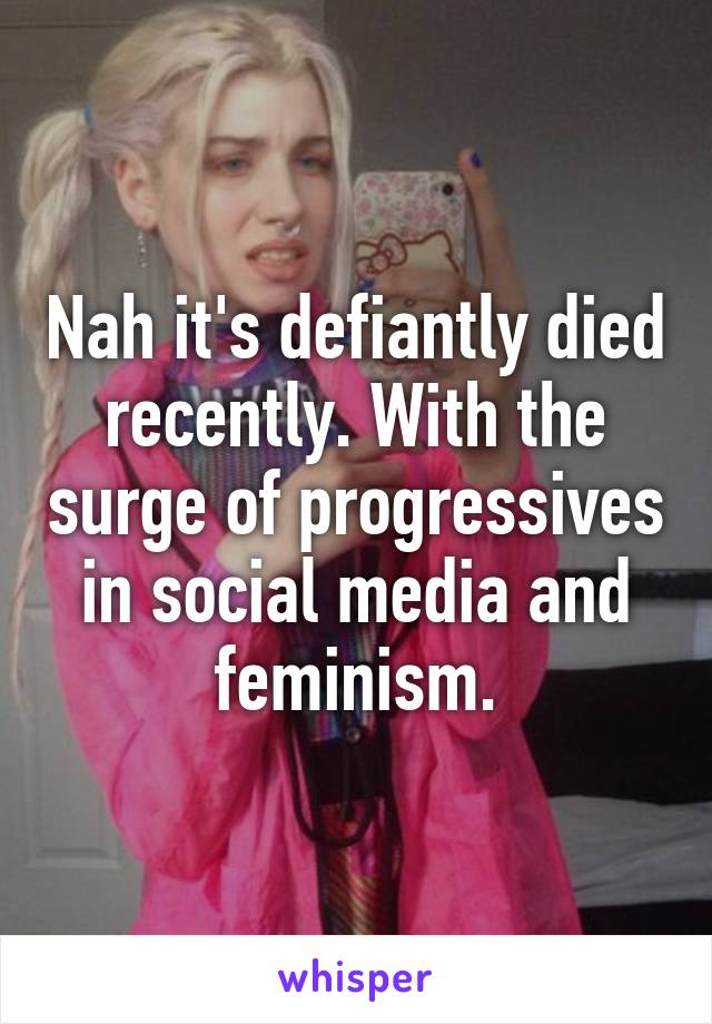 Nah it's defiantly died recently. With the surge of progressives in social media and feminism.