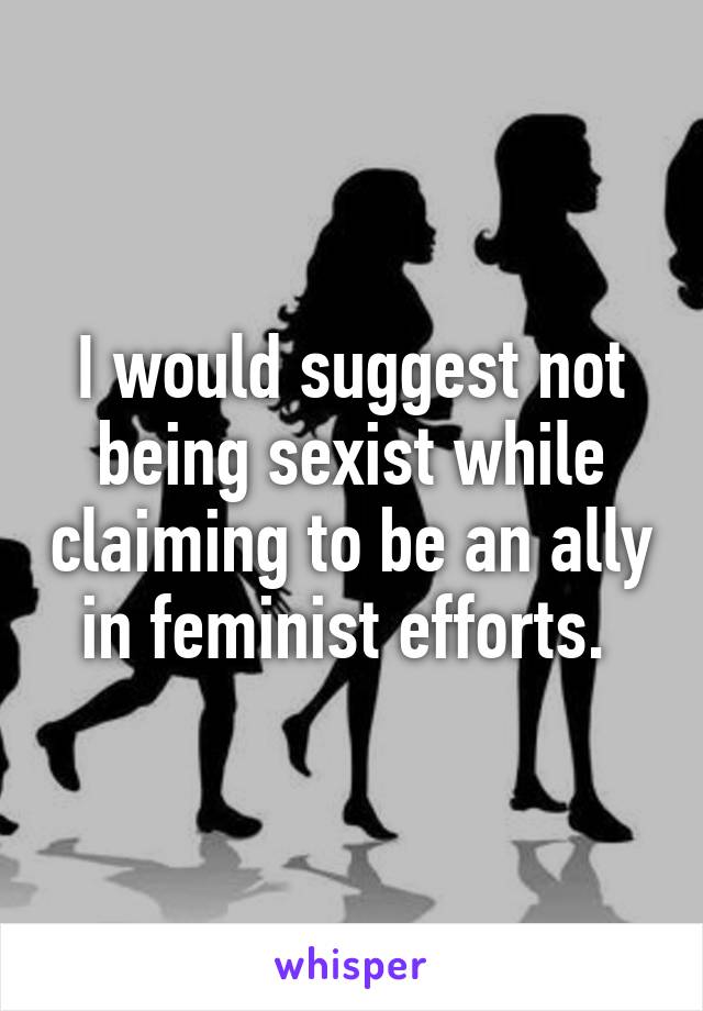 I would suggest not being sexist while claiming to be an ally in feminist efforts. 