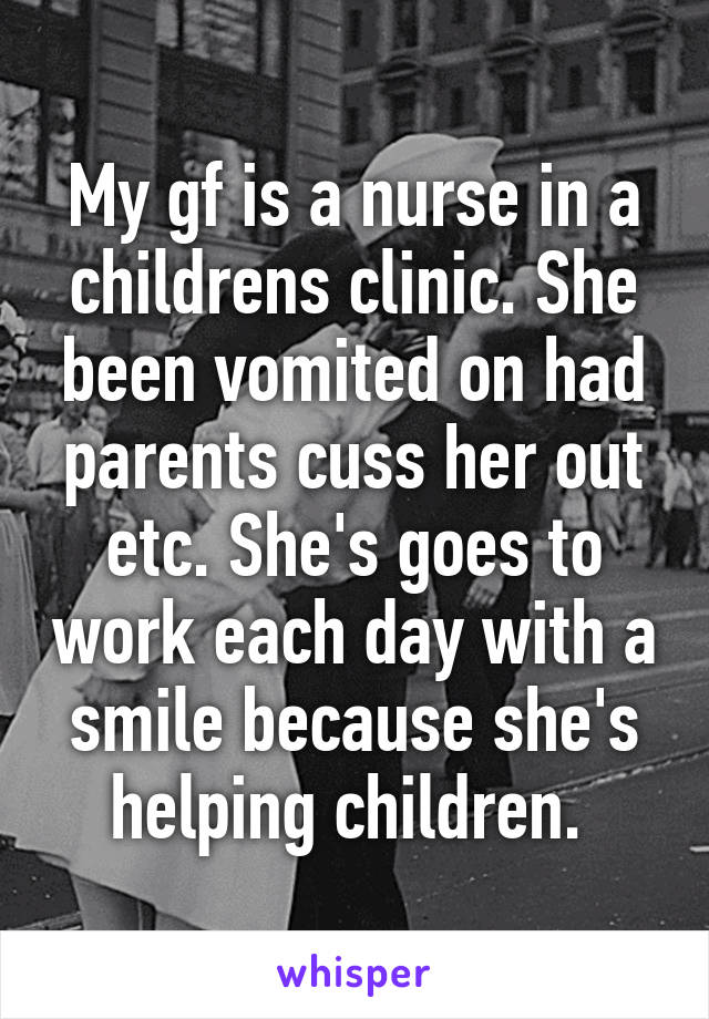 My gf is a nurse in a childrens clinic. She been vomited on had parents cuss her out etc. She's goes to work each day with a smile because she's helping children. 