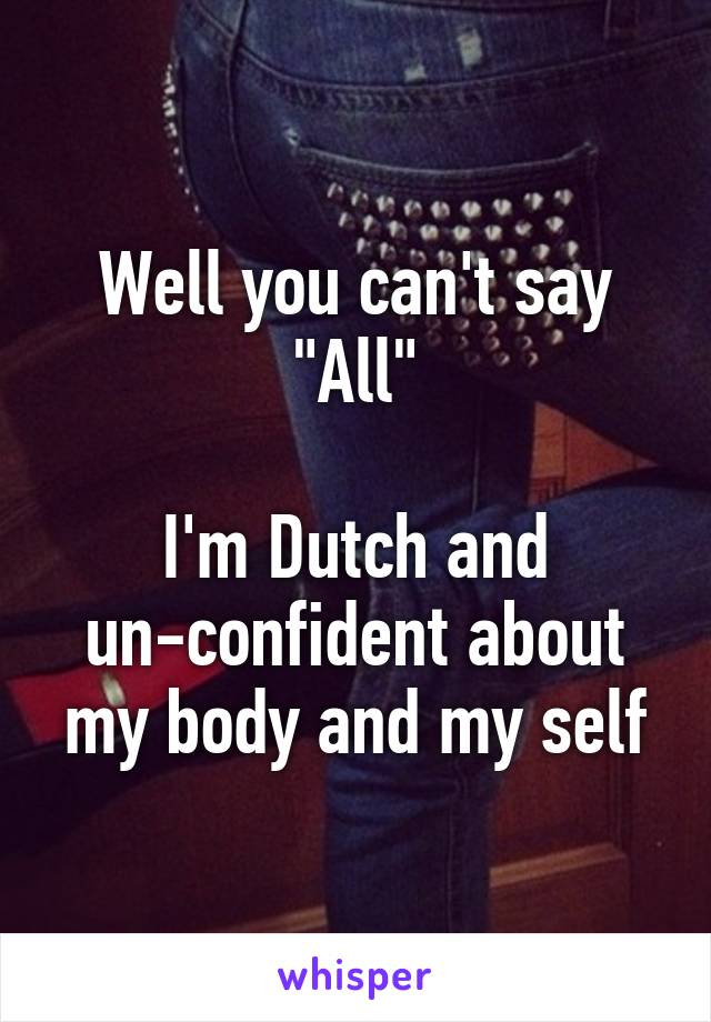 Well you can't say "All"

I'm Dutch and un-confident about my body and my self