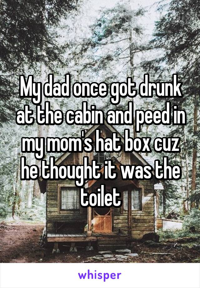 My dad once got drunk at the cabin and peed in my mom's hat box cuz he thought it was the toilet