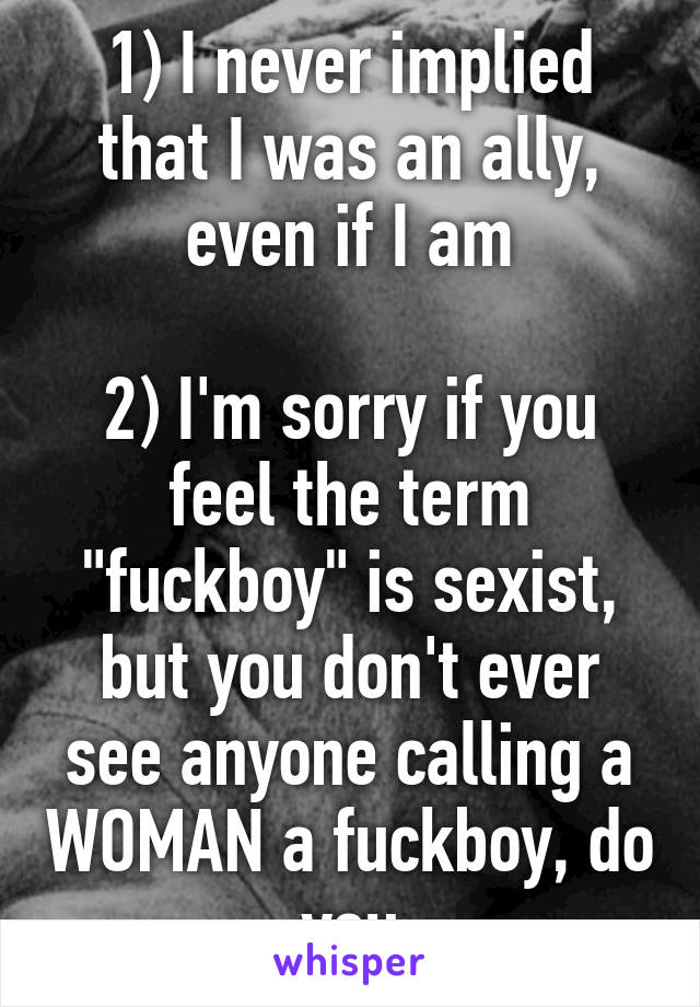 1) I never implied that I was an ally, even if I am

2) I'm sorry if you feel the term "fuckboy" is sexist, but you don't ever see anyone calling a WOMAN a fuckboy, do you