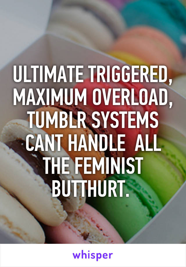 ULTIMATE TRIGGERED, MAXIMUM OVERLOAD, TUMBLR SYSTEMS CANT HANDLE  ALL THE FEMINIST BUTTHURT. 