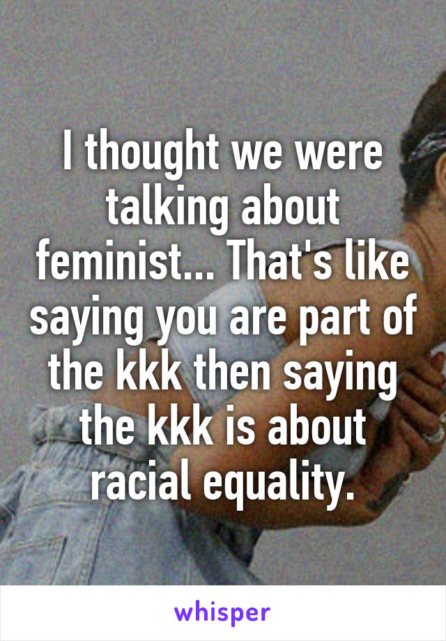 I thought we were talking about feminist... That's like saying you are part of the kkk then saying the kkk is about racial equality.