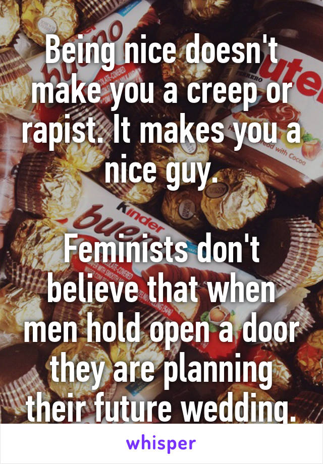 Being nice doesn't make you a creep or rapist. It makes you a nice guy.

Feminists don't believe that when men hold open a door they are planning their future wedding.