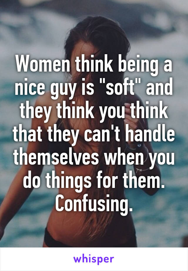 Women think being a nice guy is "soft" and they think you think that they can't handle themselves when you do things for them. Confusing.