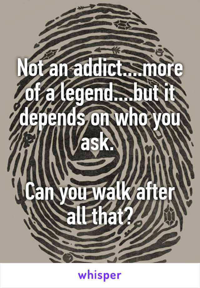 Not an addict....more of a legend....but it depends on who you ask. 

Can you walk after all that?
