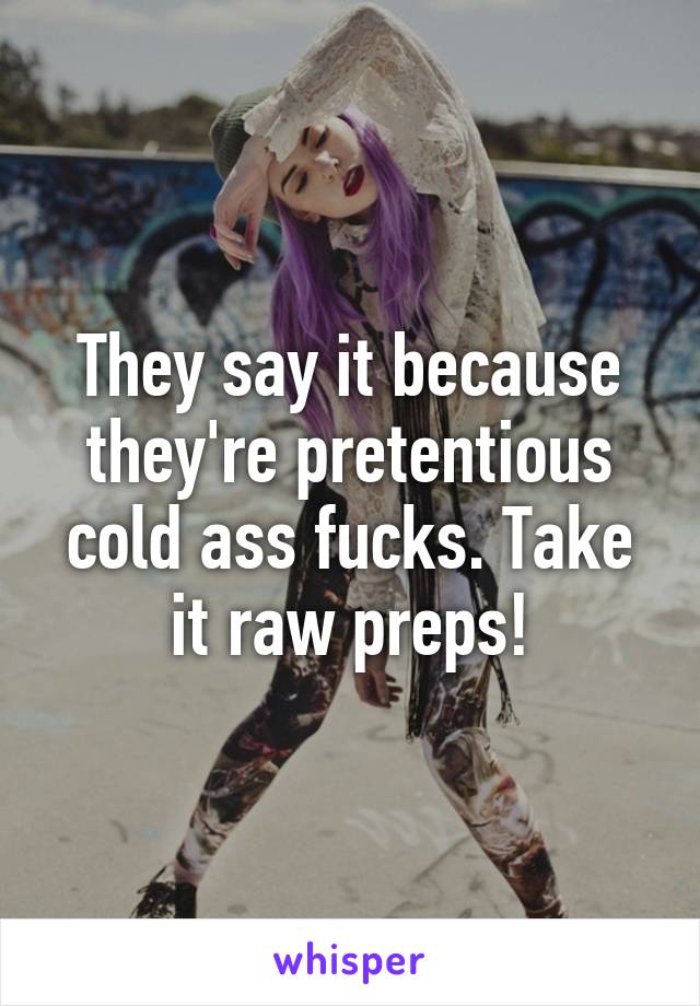 They say it because they're pretentious cold ass fucks. Take it raw preps!