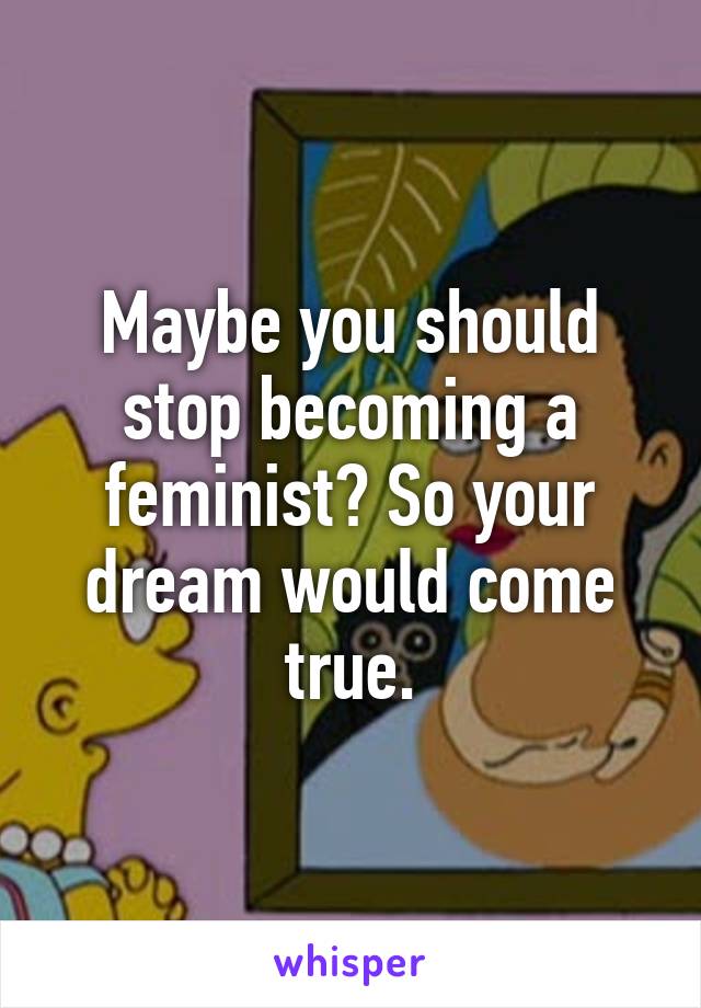 Maybe you should stop becoming a feminist? So your dream would come true.