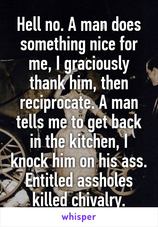 Hell no. A man does something nice for me, I graciously thank him, then reciprocate. A man tells me to get back in the kitchen, I knock him on his ass. Entitled assholes killed chivalry.